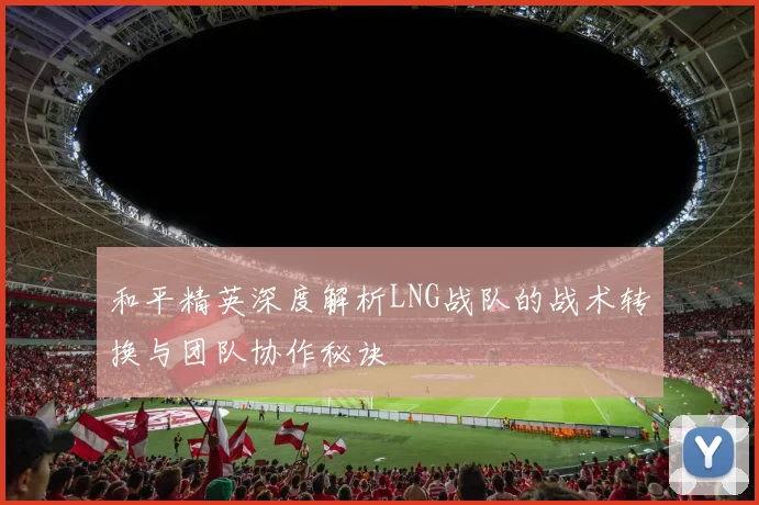 和平精英深度解析LNG战队的战术转换与团队协作秘诀