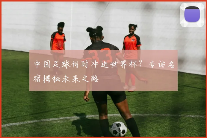 中国足球何时冲进世界杯？专访名宿揭秘未来之路