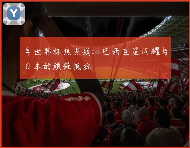 年世界杯焦点战：巴西巨星闪耀与日本的顽强抵抗