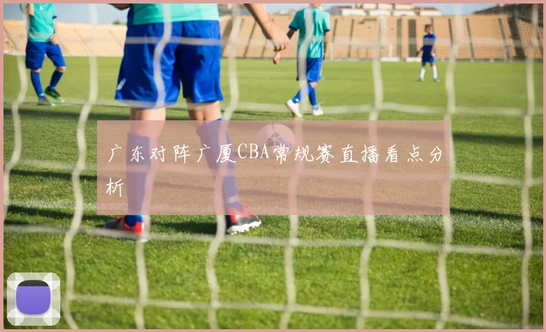 广东对阵广厦CBA常规赛直播看点分析