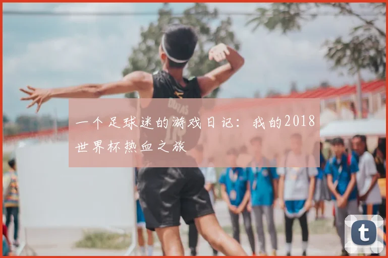 一个足球迷的游戏日记:我的2018世界杯热血之旅