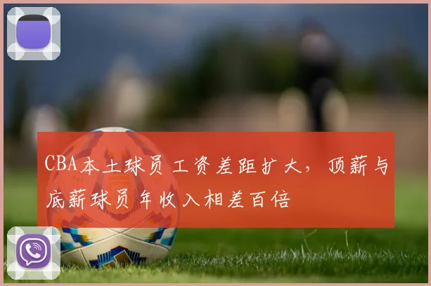 CBA本土球员工资差距扩大,顶薪与底薪球员年收入相差百倍