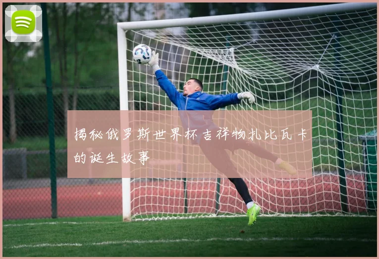揭秘俄罗斯世界杯吉祥物扎比瓦卡的诞生故事