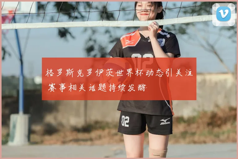 格罗斯克罗伊茨世界杯动态引关注 赛事相关话题持续发酵