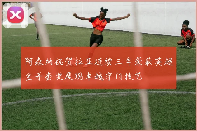 阿森纳祝贺拉亚连续三年荣获英超金手套奖展现卓越守门技艺