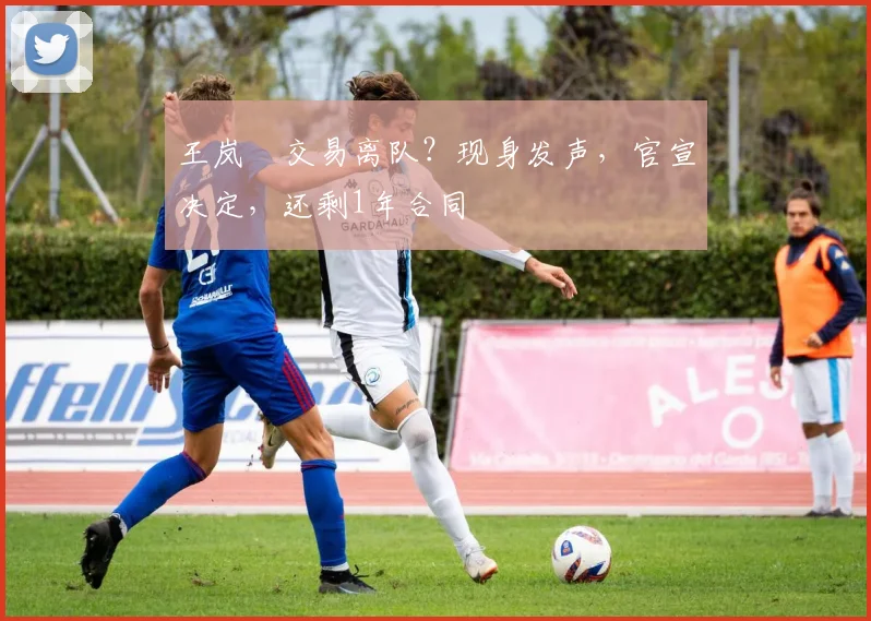 王岚嵚交易离队？现身发声，官宣决定，还剩1年合同