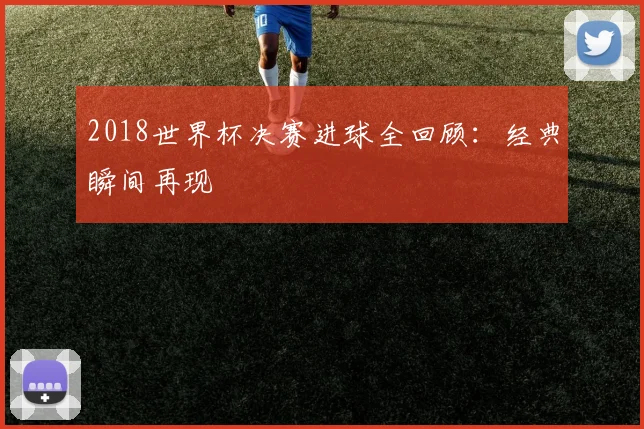 2018世界杯决赛进球全回顾：经典瞬间再现