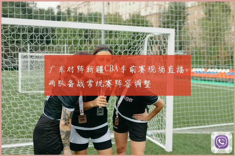 广东对阵新疆CBA季前赛现场直播,两队备战常规赛阵容调整
