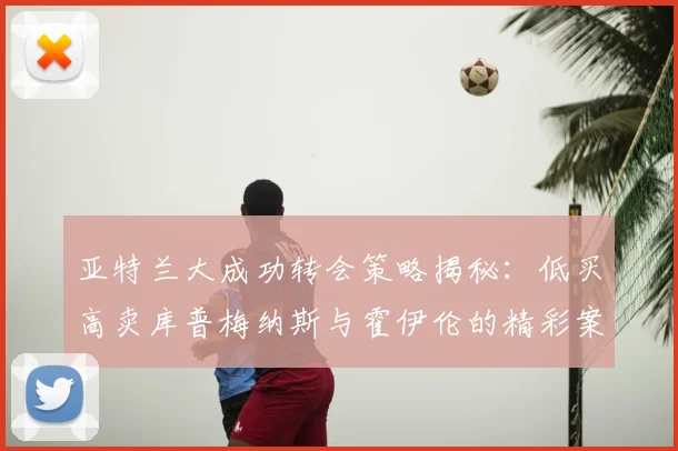亚特兰大成功转会策略揭秘：低买高卖库普梅纳斯与霍伊伦的精彩案例