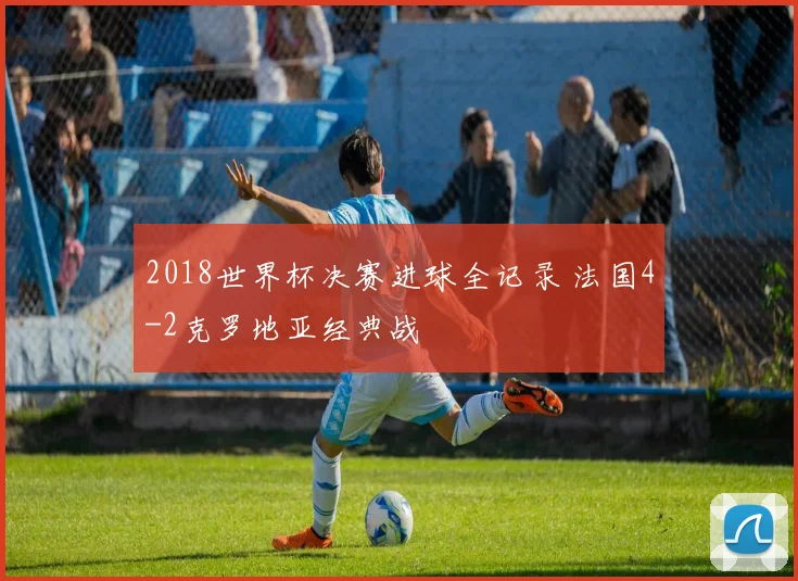 2018世界杯决赛进球全记录 法国4-2克罗地亚经典战