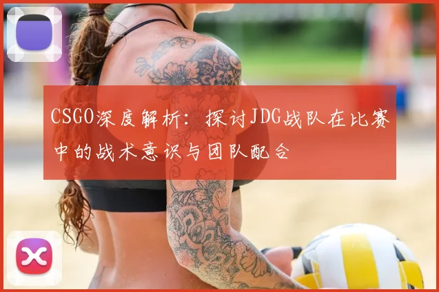 CSGO深度解析:探讨JDG战队在比赛中的战术意识与团队配合