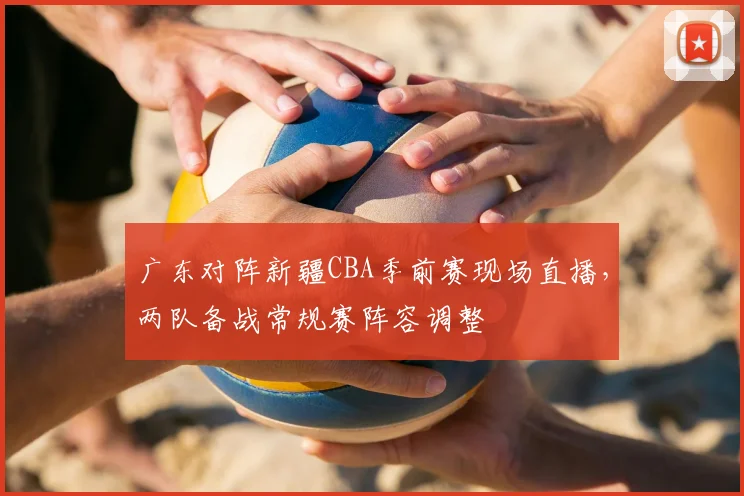 广东对阵新疆CBA季前赛现场直播,两队备战常规赛阵容调整