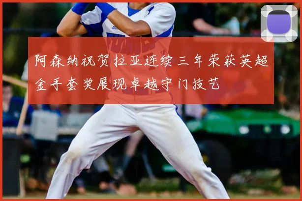 阿森纳祝贺拉亚连续三年荣获英超金手套奖展现卓越守门技艺