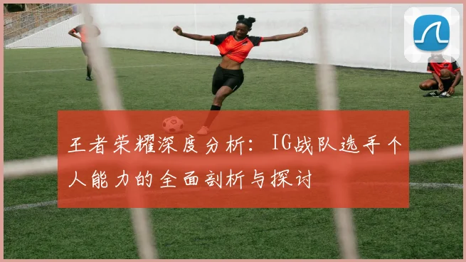 王者荣耀深度分析:IG战队选手个人能力的全面剖析与探讨