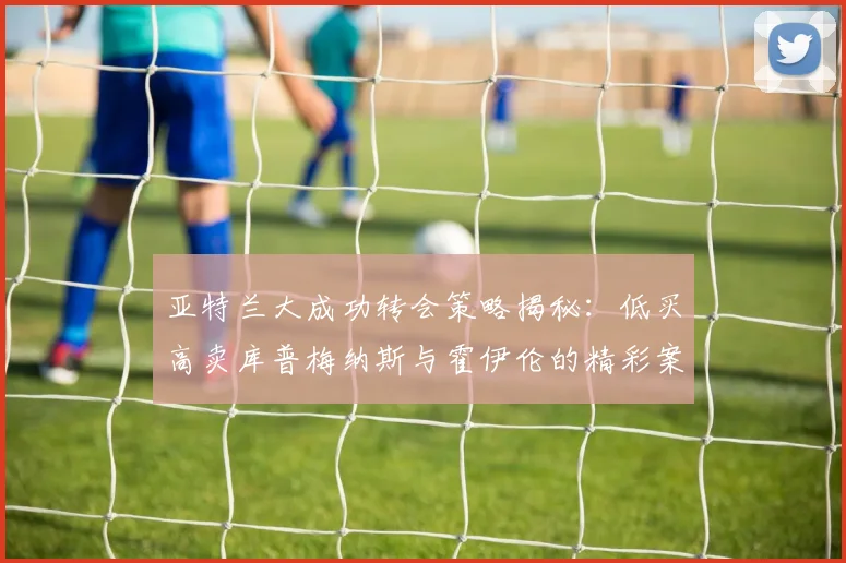 亚特兰大成功转会策略揭秘：低买高卖库普梅纳斯与霍伊伦的精彩案例