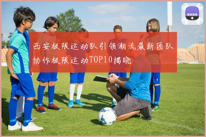 西安极限运动队引领潮流最新团队协作极限运动TOP10揭晓