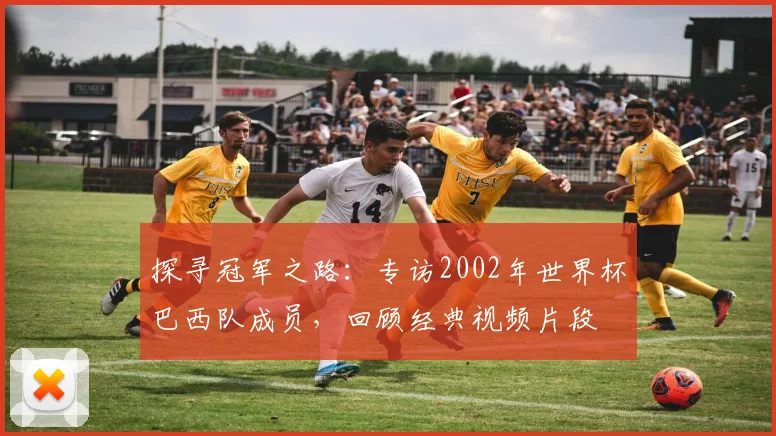 探寻冠军之路:专访2002年世界杯巴西队成员,回顾经典视频片段