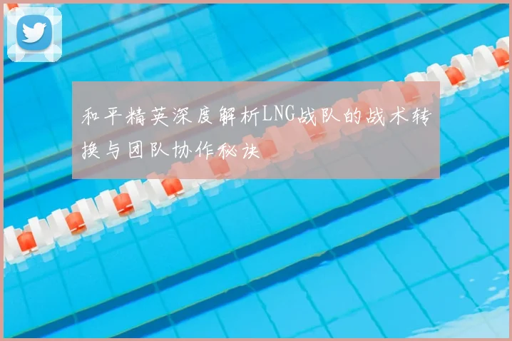 和平精英深度解析LNG战队的战术转换与团队协作秘诀