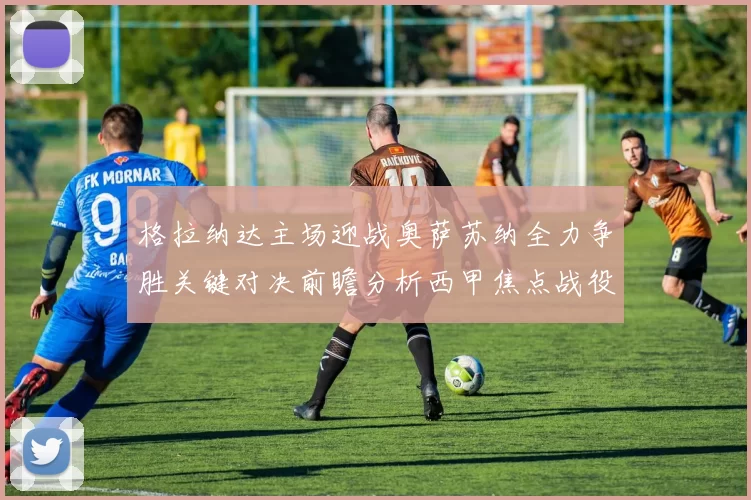 格拉纳达主场迎战奥萨苏纳全力争胜关键对决前瞻分析西甲焦点战役