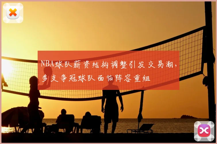 NBA球队薪资结构调整引发交易潮,多支争冠球队面临阵容重组