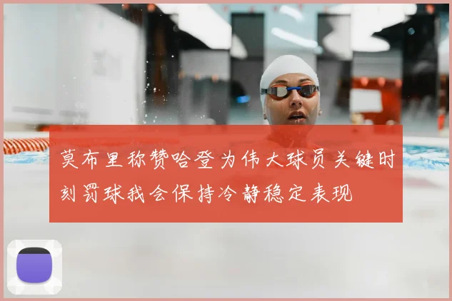 莫布里称赞哈登为伟大球员关键时刻罚球我会保持冷静稳定表现