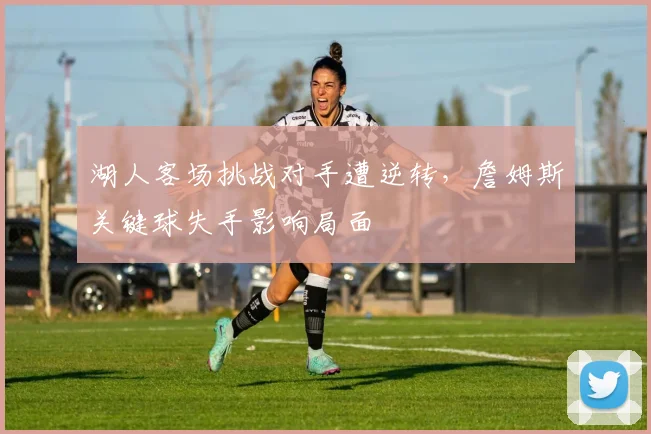 湖人客场挑战对手遭逆转,詹姆斯关键球失手影响局面