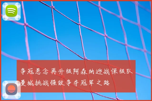 争冠悬念再升级阿森纳迎战保级队曼城挑战强敌争夺冠军之路