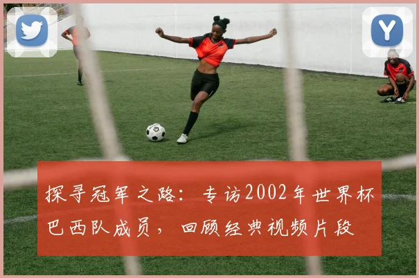 探寻冠军之路：专访2002年世界杯巴西队成员，回顾经典视频片段