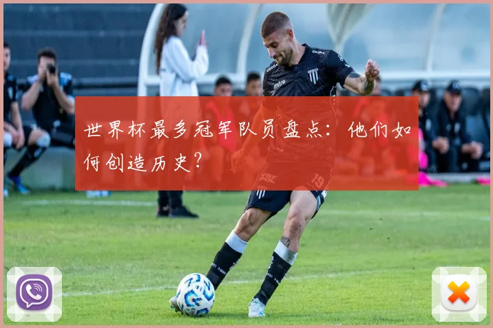 世界杯最多冠军队员盘点：他们如何创造历史？