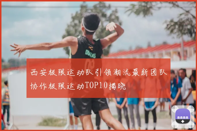 西安极限运动队引领潮流最新团队协作极限运动TOP10揭晓
