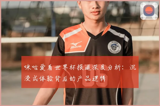 咪咕爱看世界杯报道深度分析:沉浸式体验背后的产品逻辑