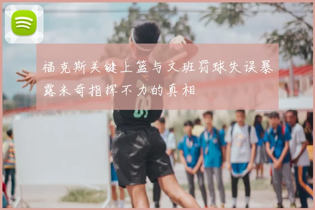 福克斯关键上篮与文班罚球失误暴露米奇指挥不力的真相