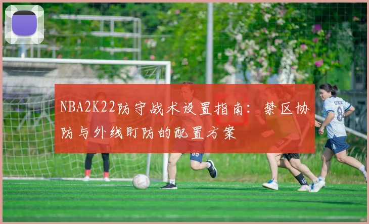 NBA2K22防守战术设置指南:禁区协防与外线盯防的配置方案