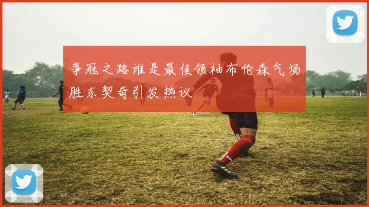 争冠之路谁是最佳领袖布伦森气场胜东契奇引发热议