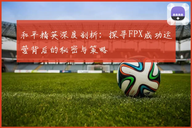 和平精英深度剖析：探寻FPX成功运营背后的秘密与策略