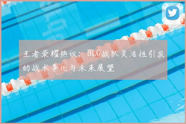 王者荣耀热议：BLG战队灵活性引发的战术争论与未来展望