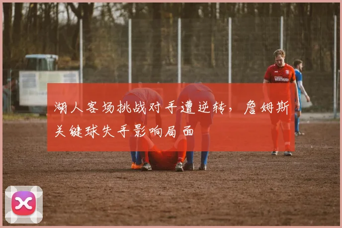 湖人客场挑战对手遭逆转,詹姆斯关键球失手影响局面