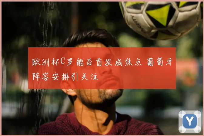 欧洲杯C罗能否首发成焦点 葡萄牙阵容安排引关注